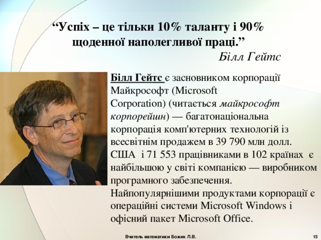 “ Успіх – це тільки 10% таланту і 90% щоденної наполегливої праці.” Білл Гейтс Білл Гейтс є засновником корпорації Майкрософт ( Microsoft Corporation) ( читається майкрософт корпорейшн ) — багатонаціональна корпорація комп'ютерних технологій із всесвітнім продажем в 39 790 млн долл. США і 71 553 працівниками в 102 країнах є найбільшою у світі компанією — виробником програмного забезпечення.  Найпопулярнішими продуктами корпорації є операційні системи Microsoft  Windows і офісний пакет Microsoft  Office . Вчитель математики Божик Л.В.  