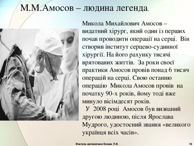 М.М.Амосов – людина легенда . Микола Михайлович Амосов – видатний хірург, який один із перших почав проводити операції на серці.  Він створив інститут серцево-судинної хірургії . На його рахунку тисячі врятованих життів . За роки своєї практики Амосов провів понад 6 тисяч операцій на серці . С вою останню операцію  Микола Амосов провів  на початку 90-х років , йому тоді вже минуло вісімдесят років .  У  2008 році Амосов був визнаний другою людиною, після Ярослава Мудрого, удостоєний звання «великого українця всіх часів». Вчитель математики Божик Л.В.  