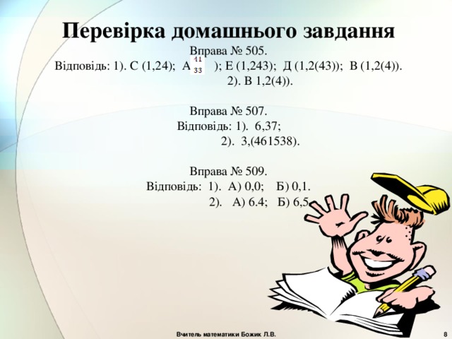 Перевірка домашнього завдання Вправа № 505. Відповідь: 1). С (1,24); А ( ) ; Е (1,243); Д (1,2(43)); В (1,2(4)).  2). В 1,2(4)). Вправа № 507. Відповідь: 1). 6,37;  2). 3,(461538). Вправа № 509. Відповідь: 1). А) 0,0; Б) 0,1.  2). А) 6.4; Б) 6,5. Вчитель математики Божик Л.В.  