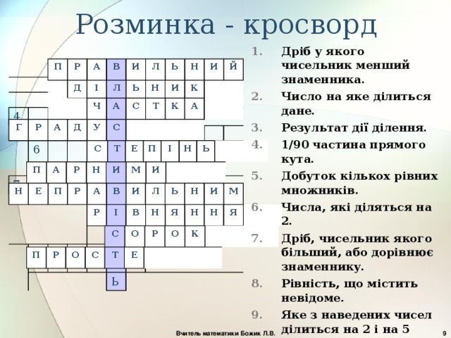 Розминка - кросворд Дріб у якого чисельник менший знаменника. Число на яке ділиться дане. Результат дії ділення. 1/90 частина прямого кута. Добуток кількох рівних множників. Числа, які діляться на 2. Дріб, чисельник якого більший, або дорівнює знаменнику. Рівність, що містить невідоме. Яке з наведених чисел ділиться на 2 і на 5 одночасно: 7;25;13;40;19. Число, яке має тільки два дільника:1 і саме це число . П Р А В 1. И 4. Л 2. Ь Н И 3. 7. 6. Й 5. 10 8. 9. Ь Д І Л Ь Н И К Ч А С Т К А Г Р А Д У С С Т Е П І Н Ь П А Р Н И М И Н Е П Р А В И Л Ь Н И М Р І В Н Я Н Н Я С О Р О К П Р О С Т Е  Вчитель математики Божик Л.В. 