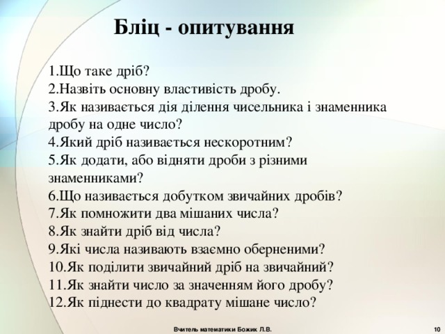 Бліц - опитування 1.Що таке дріб? 2.Назвіть основну властивість дробу. 3.Як називається дія ділення чисельника і знаменника дробу на одне число? 4.Який дріб називається нескоротним? 5.Як додати, або відняти дроби з різними знаменниками? 6.Що називається добутком звичайних дробів? 7.Як помножити два мішаних числа? 8.Як знайти дріб від числа? 9.Які числа називають взаємно оберненими? 10.Як поділити звичайний дріб на звичайний? 11.Як знайти число за значенням його дробу? 12.Як піднести до квадрату мішане число? Вчитель математики Божик Л.В.  