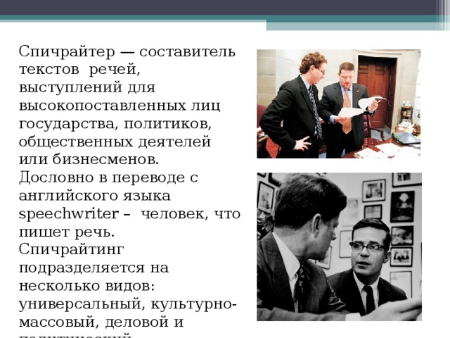 Спичрайтер — составитель текстов  речей, выступлений для высокопоставленных лиц государства, политиков, общественных деятелей или бизнесменов. Дословно в переводе  с  английского  языка  speechwriter –  человек, что пишет речь. Спичрайтинг подразделяется на несколько видов: универсальный, культурно-массовый, деловой и политический. 