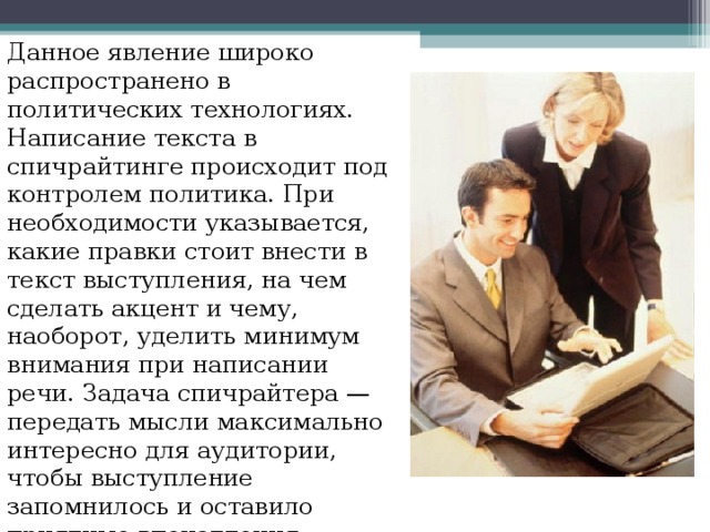Данное явление широко распространено в политических технологиях. Написание текста в спичрайтинге происходит под контролем политика. При необходимости указывается, какие правки стоит внести в текст выступления, на чем сделать акцент и чему, наоборот, уделить минимум внимания при написании речи. Задача спичрайтера — передать мысли максимально интересно для аудитории, чтобы выступление запомнилось и оставило приятные впечатления. 