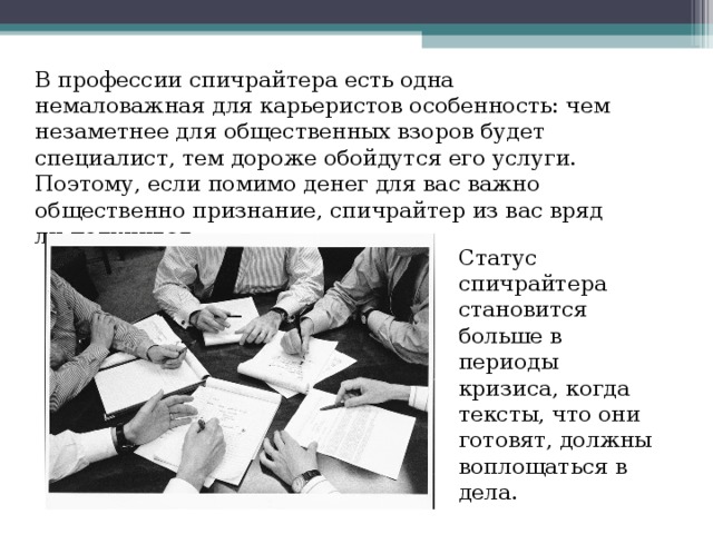 В профессии спичрайтера есть одна немаловажная для карьеристов особенность: чем незаметнее для общественных взоров будет специалист, тем дороже обойдутся его услуги. Поэтому, если помимо денег для вас важно общественно признание, спичрайтер из вас вряд ли получится. Статус спичрайтера становится больше в периоды кризиса, когда тексты, что они готовят, должны воплощаться в  дела. 
