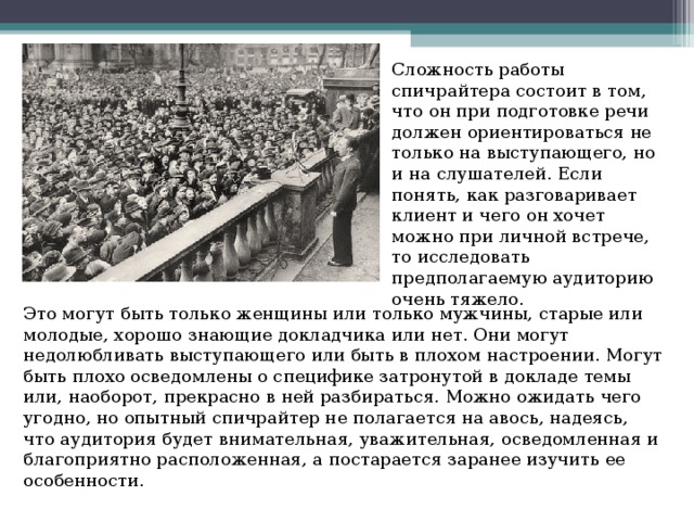Сложность работы спичрайтера состоит в том, что он при подготовке речи должен ориентироваться не только на выступающего, но и на слушателей. Если понять, как разговаривает клиент и чего он хочет можно при личной встрече, то исследовать предполагаемую аудиторию очень тяжело. Это могут быть только женщины или только мужчины, старые или молодые, хорошо знающие докладчика или нет. Они могут недолюбливать выступающего или быть в плохом настроении. Могут быть плохо осведомлены о специфике затронутой в докладе темы или, наоборот, прекрасно в ней разбираться. Можно ожидать чего угодно, но опытный спичрайтер не полагается на авось, надеясь, что аудитория будет внимательная, уважительная, осведомленная и благоприятно расположенная, а постарается заранее изучить ее особенности. 