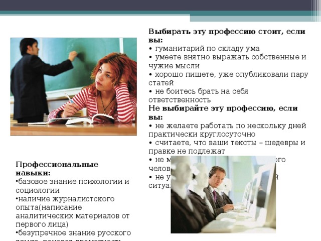Выбирать эту профессию стоит, если вы: • гуманитарий по складу ума • умеете внятно выражать собственные и чужие мысли • хорошо пишете, уже опубликовали пару статей • не боитесь брать на себя ответственность Не выбирайте эту профессию, если вы: • не желаете работать по нескольку дней практически круглосуточно • считаете, что ваши тексты – шедевры и правке не подлежат • не можете вжиться в роль другого человека • не умеете работать в стрессовой ситуации Профессиональные навыки: базовое знание психологии и социологии наличие журналистского опыта(написание аналитических материалов от первого лица ) безупречное знание русского языка, речевая грамотность 