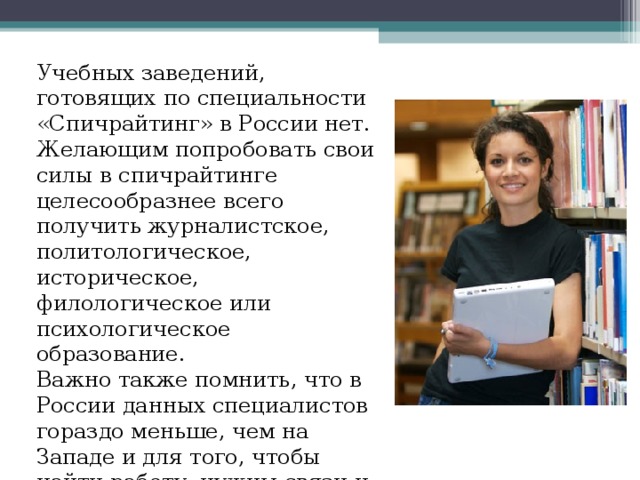 Учебных заведений, готовящих по специальности «Спичрайтинг» в России нет. Желающим попробовать свои силы в спичрайтинге целесообразнее всего получить журналистское, политологическое, историческое, филологическое или психологическое образование. Важно также помнить, что в России данных специалистов гораздо меньше, чем на Западе и для того, чтобы найти работу, нужны связи и деловые контакты. 