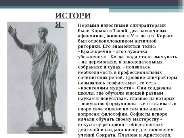 ИСТОРИЯ Первыми известными спичрайтерами были Коракс и Тисий, два находчивых афинянина, жившие в V в. до н.э. Коракс был основоположником античной риторики. Его знаменитый тезис: «Красноречие – это служанка убеждения». Когда люди стали выступать – на церемониях, в законодательных собраниях и судах, - появилась необходимость в профессиональных сочинителях речей. Древние спичрайтеры назывались «софистами», то есть «носителями мудрости». Они создавали школы, где обучали юношей разным наукам и искусствам, главное из которых – искусство формулировать и отстаивать в споре свое мнение по тем или иным вопросам философии. Софисты вскоре начали обучать своему мастерству – искусству риторики – общественных деятелей и создали почву для появления учений Сократа, Платона и Аристотеля, которые внесли большой вклад в развитие спичрайтинга. 