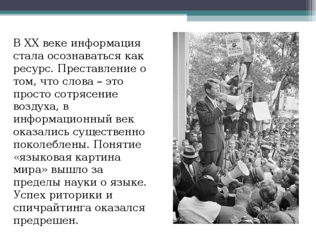 В XX веке информация стала осознаваться как ресурс. Преставление о том, что слова – это просто сотрясение воздуха, в информационный век оказались существенно поколеблены. Понятие «языковая картина мира» вышло за пределы науки о языке. Успех риторики и спичрайтинга оказался предрешен. 