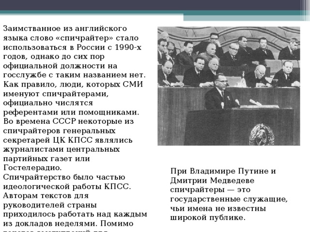 Заимстванное из английского языка слово «спичрайтер» стало использоваться в России с 1990-х годов, однако до сих пор официальной должности на госслужбе с таким названием нет. Как правило, люди, которых СМИ именуют спичрайтерами, официально числятся референтами или помощниками. Во времена СССР некоторые из спичрайтеров генеральных секретарей ЦК КПСС являлись журналистами центральных партийных газет или Гостелерадио. Спичрайтерство было частью идеологической работы КПСС. Авторам текстов для руководителей страны приходилось работать над каждым из докладов неделями. Помимо текстов выступлений для партийных лидеров, спичрайтеры писали за них книги. При Владимире Путине и Дмитрии Медведеве спичрайтеры — это государственные служащие, чьи имена не известны широкой публике. 