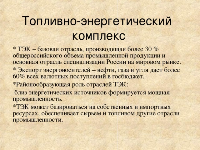 Топливно-энергетический  комплекс * ТЭК – базовая отрасль, производящая более 30 % общероссийского объема промышленной продукции и основная отрасль специализации России на мировом рынке. * Экспорт энергоносителей – нефти, газа и угля дает более 60% всех валютных поступлений в госбюджет. *Районообразующая роль отраслей ТЭК:  близ энергетических источников формируется мощная промышленность. *ТЭК может базироваться на собственных и импортных ресурсах, обеспечивает сырьем и топливом другие отрасли промышленности.