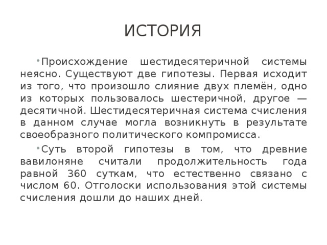 История Происхождение шестидесятеричной системы неясно. Существуют две гипотезы. Первая исходит из того, что произошло слияние двух племён, одно из которых пользовалось шестеричной, другое — десятичной. Шестидесятеричная система счисления в данном случае могла возникнуть в результате своеобразного политического компромисса. Суть второй гипотезы в том, что древние вавилоняне считали продолжительность года равной 360 суткам, что естественно связано с числом 60. Отголоски использования этой системы счисления дошли до наших дней. 