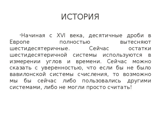 История Начиная с XVI века, десятичные дроби в Европе полностью вытесняют шестидесятеричные. Сейчас остатки шестидесятеричной системы используются в измерении углов и времени. Сейчас можно сказать с уверенностью, что если бы не было вавилонской системы счисления, то возможно мы бы сейчас либо пользовались другими системами, либо не могли просто считать! 