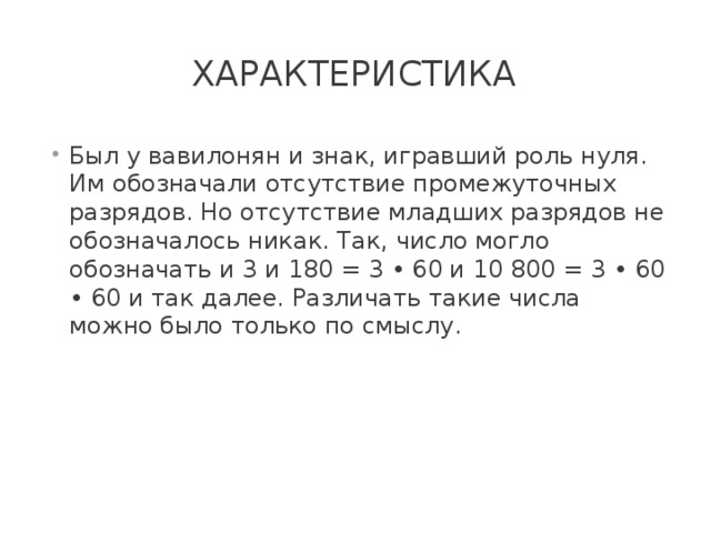 характеристика Был у вавилонян и знак, игравший роль нуля. Им обозначали отсутствие промежуточных разрядов. Но отсутствие младших разрядов не обозначалось никак. Так, число могло обозначать и 3 и 180 = 3 • 60 и 10 800 = 3 • 60 • 60 и так далее. Различать такие числа можно было только по смыслу. 