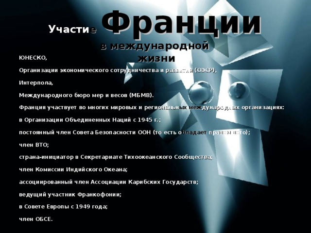 Участи е  Франции  в международной жизни ЮНЕСКО,  Организации экономического сотрудничества и развития (ОЭСР),  Интерпола,  Международного бюро мер и весов (МБМВ).  Франция участвует во многих мировых и региональн ых меж дународных организациях:  в Организации Объединенных Наций с 1945 г.;  постоянный член Совета Безопасности ООН (то есть о бладает правом вето);  член ВТО;  страна-инициатор в Секретариате Тихоокеанского Сообщества;  член Комиссии Индийского Океана;  ассоциированный член Ассоциации Карибских Государств;  ведущий участник Франкофонии;  в Совете Европы с 1949 года;  член ОБСЕ. 