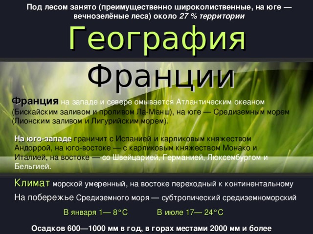 Под лесом занято (преимущественно широколиственные, на юге — вечнозелёные леса) около 27 % территории  География Франции Франция на западе и севере омывается Атлантическим океаном (Бискайским заливом и проливом Ла-Манш), на юге — Средиземным морем (Лионским заливом и Лигурийским морем). На юго-западе граничит с Испанией и карликовым княжеством Андоррой, на юго-востоке — с карликовым княжеством Монако и Италией, на востоке — со Швейцарией, Германией, Люксембургом и Бельгией. Климат морской умеренный, на востоке переходный к континентальному На побережье Средиземного моря — субтропический средиземноморский B января 1—  8°C B июле 17—  24°C O садков 600—1000 мм в год, в горах местами 2000 мм и более 