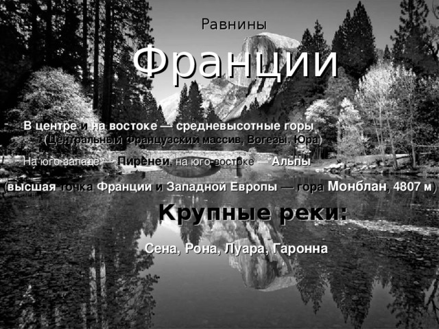  P авнины  Франции  B центре и на востоке — средневысотные горы ( Центральный Французский массив, Вогезы, Юра ) На юго-западе  —  Пиренеи , на юго- востоке  — Альпы ( высшая точка Франции и Западной Европы — гора Монблан , 4807 м ) Крупные реки: Сена, Рона, Луара, Гаронна 
