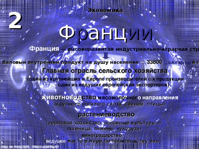 2 Экономика  Ф р анц ии Франция — высокоразвитая индустриально-аграрная страна Валовый внутренний продукт на душу населения — 33800 долларов  в год (2007) Главная отрасль сельского хозяйства ( один из крупнейших в Европе производителей с / х продукции  17 %; один из ведущих европейских экспортеров) животновод ство  мясомолочног о направления ( крупного рогатого скота, свиней, птицы ) растениеводство  ( зерновое хозяйство; основные культуры — пшеница, ячмень, кукуруза ) виноградарство  ( ведущее  место в мире по производству вин ) 