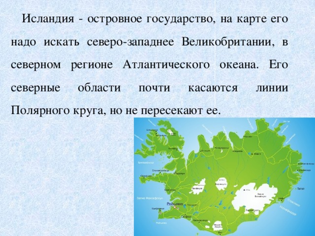 Исландия - островное государство, на карте его надо искать северо-западнее Великобритании, в северном регионе Атлантического океана. Его северные области почти касаются линии Полярного круга, но не пересекают ее.