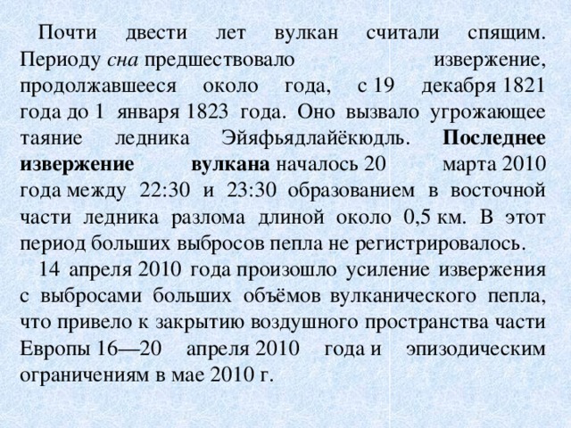 Почти двести лет вулкан считали спящим. Периоду  сна  предшествовало извержение, продолжавшееся около года, с 19 декабря 1821 года до 1 января 1823 года. Оно вызвало угрожающее таяние ледника Эйяфьядлайёкюдль. Последнее извержение вулкана  началось 20 марта 2010 года между 22:30 и 23:30  образованием в восточной части ледника разлома длиной около 0,5 км. В этот период больших выбросов пепла не регистрировалось. 14 апреля 2010 года произошло усиление извержения с выбросами больших объёмов  вулканического пепла, что привело к закрытию воздушного пространства части Европы 16—20 апреля 2010 года и эпизодическим ограничениям в мае 2010 г.