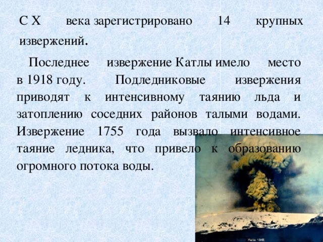 С X века зарегистрировано 14 крупных извержений . Последнее извержение Катлы имело место в 1918 году. Подледниковые извержения приводят к интенсивному таянию льда и затоплению соседних районов талыми водами. Извержение 1755 года вызвало интенсивное таяние ледника, что привело к образованию огромного потока воды.