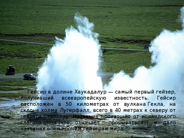 Гейсир в долине Хаукадалур — самый первый гейзер, получивший всеевропейскую известность. Гейсир расположен в 50 километрах от вулкана Гекла, на склоне холма Лугерфалл, всего в 40 метрах к северу от гейзера Строккур. Название произошло от исландского глагола gjósa (что означает «прорываться») и дало название всем прочим гейзерам мира.