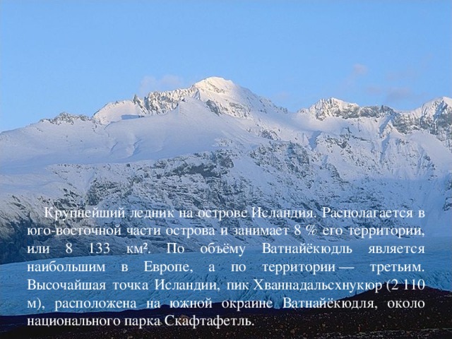 Крупнейший ледник на острове Исландия. Располагается в юго-восточной части острова и занимает 8 % его территории, или 8 133 км². По объёму Ватнайёкюдль является наибольшим в Европе, а по территории — третьим. Высочайшая точка Исландии, пик Хваннадальсхнукюр (2 110 м), расположена на южной окраине Ватнайёкюдля, около национального парка Скафтафетль.