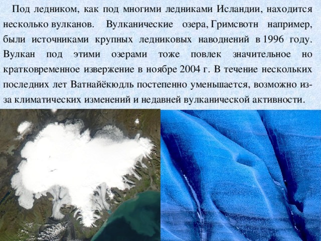 Под ледником, как под многими ледниками Исландии, находится несколько вулканов.  Вулканические озера, Гримсвотн например, были источниками крупных ледниковых наводнений в 1996 году. Вулкан под этими озерами тоже повлек значительное но кратковременное извержение в ноябре 2004 г. В течение нескольких последних лет Ватнайёкюдль постепенно уменьшается, возможно из-за климатических изменений и недавней вулканической активности.