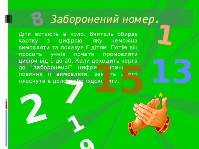 1 2 15 19 8 7 Заборонений номер. Діти встають в коло. Вчитель обирає картку з цифрою, яку неможна вимовляти та показує її дітям. Потім він просить учнів почати промовляти цифри від 1 до 20. Коли доходить черга до “забороненої” цифри, дитина не повинна її вимовляти, замість цього плеснути в долоні або підскочити. 13 