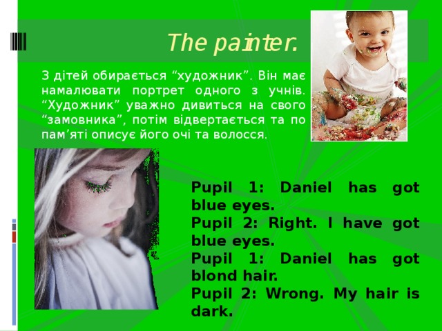 The painter. З дітей обирається “художник”. Він має намалювати портрет одного з учнів. “Художник” уважно дивиться на свого “замовника”, потім відвертається та по пам’яті описує його очі та волосся. Pupil 1: Daniel has got blue eyes. Pupil 2: Right. I have got blue eyes. Pupil 1: Daniel has got blond hair. Pupil 2: Wrong. My hair is dark. 