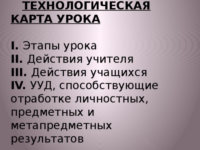           ТЕХНОЛОГИЧЕСКАЯ КАРТА УРОКА   I. Этапы урока  II. Действия учителя  III. Действия учащихся  IV. УУД, способствующие отработке личностных, предметных и метапредметных результатов   