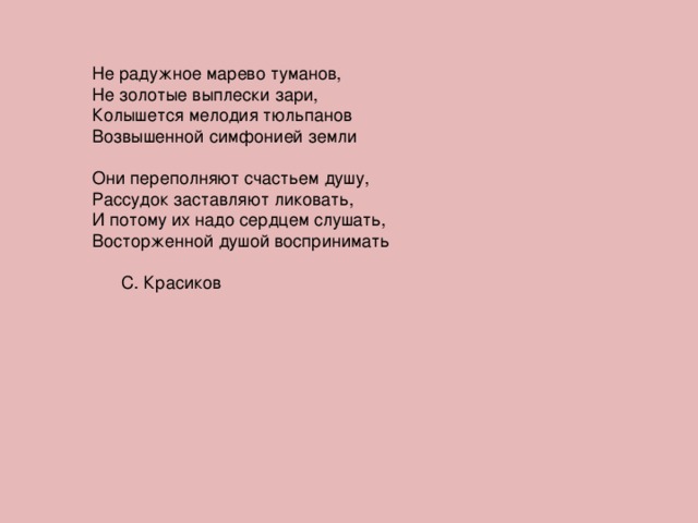 Не радужное марево туманов, Не золотые выплески зари,  Колышется мелодия тюльпанов Возвышенной симфонией земли Они переполняют счастьем душу, Рассудок заставляют ликовать, И потому их надо сердцем слушать, Восторженной душой воспринимать  С. Красиков 
