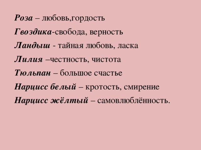 Роза – любовь,гордость Гвоздика -свобода, верность Ландыш - тайная любовь, ласка Лилия –честность, чистота Тюльпан – большое счастье Нарцисс белый – кротость, смирение Нарцисс жёлтый – самовлюблённость. 