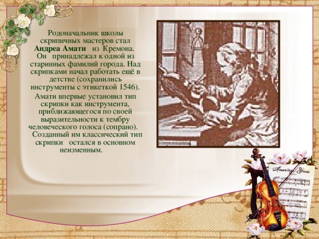Родоначальник школы скрипичных мастеров стал Андреа Амати   из Кремона.  Он принадлежал к одной из старинных фамилий города. Над скрипками начал работать ещё в детстве (сохранились инструменты с этикеткой 1546).  Амати впервые установил тип скрипки как инструмента, приближающегося по своей выразительности к тембру человеческого голоса (сопрано). Созданный им классический тип скрипки остался в основном неизменным.