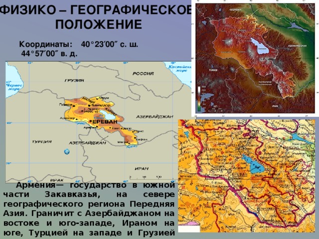 ФИЗИКО – ГЕОГРАФИЧЕСКОЕ  ПОЛОЖЕНИЕ Координаты: 40°23′00″ с. ш.  44°57′00″ в. д.    Армения— государство в южной части Закавказья, на севере географического региона Передняя Азия. Граничит с Азербайджаном на востоке и юго-западе, Ираном на юге, Турцией на западе и Грузией на севере. Не имеет выхода к морю . 