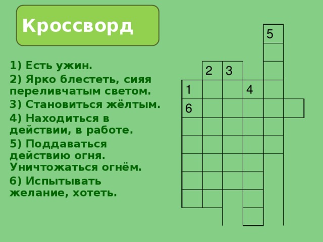 Кроссворд 2 1 5 3 6 4 1) Есть ужин. 2) Ярко блестеть, сияя переливчатым светом. 3) Становиться жёлтым. 4) Находиться в действии, в работе. 5) Поддаваться действию огня. Уничтожаться огнём. 6) Испытывать желание, хотеть. 