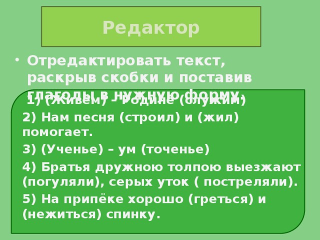 Редактор Отредактировать текст, раскрыв скобки и поставив глаголы в нужную форму.  1) (Живём) – Родине (служим) 2) Нам песня (строил) и (жил) помогает. 3) (Ученье) – ум (точенье) 4) Братья дружною толпою выезжают (погуляли), серых уток ( постреляли). 5) На припёке хорошо (греться) и (нежиться) спинку.  