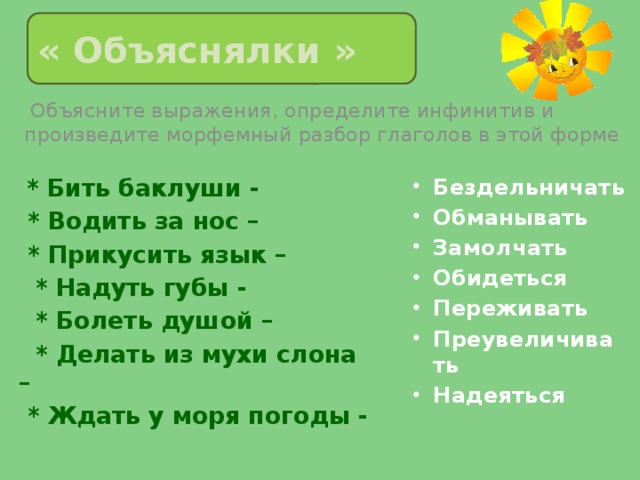 « Объяснялки »  Объясните выражения, определите инфинитив и произведите морфемный разбор глаголов в этой форме  * Бить баклуши -  * Водить за нос – Бездельничать Обманывать Замолчать Обидеться Переживать Преувеличивать Надеяться  * Прикусить язык –  * Надуть губы -  * Болеть душой –  * Делать из мухи слона –  * Ждать у моря погоды - 