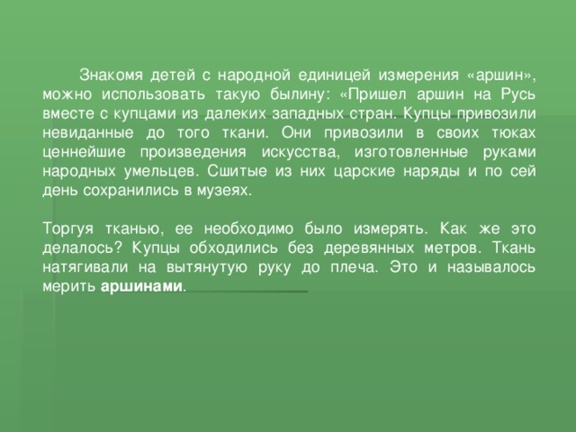  Знакомя детей с народной единицей измерения «аршин», можно использовать такую былину: «Пришел аршин на Русь вместе с купцами из далеких западных стран. Купцы привозили невиданные до того ткани. Они привозили в своих тюках ценнейшие произведения искусства, изготовленные руками народных умельцев. Сшитые из них царские наряды и по сей день сохранились в музеях. Торгуя тканью, ее необходимо было измерять. Как же это делалось? Купцы обходились без деревянных метров. Ткань натягивали на вытянутую руку до плеча. Это и называлось мерить аршинами . 