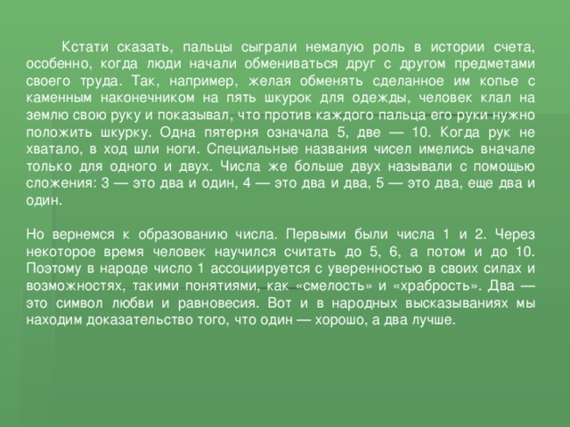  Кстати сказать, пальцы сыграли немалую роль в истории счета, особенно, когда люди начали обмениваться друг с другом предметами своего труда. Так, например, желая обменять сделанное им копье с каменным наконечником на пять шкурок для одежды, человек клал на землю свою руку и показывал, что против каждого пальца его руки нужно положить шкурку. Одна пятерня означала 5, две — 10. Когда рук не хватало, в ход шли ноги. Специальные названия чисел имелись вначале только для одного и двух. Числа же больше двух называли с помощью сложения: 3 — это два и один, 4 — это два и два, 5 — это два, еще два и один. Но вернемся к образованию числа. Первыми были числа 1 и 2. Через некоторое время человек научился считать до 5, 6, а потом и до 10. Поэтому в народе число 1 ассоциируется с уверенностью в своих силах и возможностях, такими понятиями, как «смелость» и «храбрость». Два — это символ любви и равновесия. Вот и в народных высказываниях мы находим доказательство того, что один — хорошо, а два лучше. 
