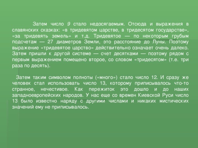  Затем число 9 стало недосягаемым. Отсюда и выражения в славянских сказках: «в тридевятом царстве, в тридесятом государстве», «за тридевять земель» и т.д. Тридевятое — по некоторым грубым подсчетам — 27 диаметров Земли, это расстояние до Луны. Поэтому выражение «тридевятое царство» действительно означает очень далеко. Затем пришли к другой системе — счет десятками — поэтому рядом с первым выражением помещено второе, со словом «тридесятом» (т.е. три раза по десять). Затем таким символом полноты («много») стало число 12. И сразу же человек стал использовать число 13, которому приписывалось что-то странное, нечестивое. Как пережиток это дошло и до наших западноевропейских народов. У нас еще со времен Киевской Руси число 13 было известно наряду с другими числами и никаких мистических значений ему не приписывалось. 