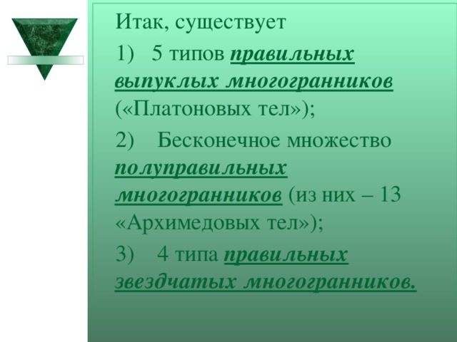 Итак, существует 1) 5 типов правильных выпуклых многогранников («Платоновых тел»); 2) Бесконечное множество полуправильных многогранников (из них – 13 «Архимедовых тел»); 3) 4 типа правильных звездчатых многогранников.  