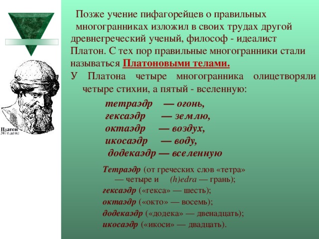  Позже учение пифагорейцев о правильных  многогранниках изложил в своих трудах другой древнегреческий ученый, философ - идеалист Платон. С тех пор правильные многогранники стали называться Платоновыми телами. У Платона четыре многогранника олицетворяли четыре стихии, а пятый - вселенную:   .  тетраэдр — огонь, гексаэдр — землю, октаэдр — воздух, икосаэдр — воду,  додекаэдр — вселенную Тетраэдр  (от греческих слов «тетра» — четыре и (h)edra — грань); гексаэдр  («гекса» — шесть); октаэдр  («окто» — восемь); додекаэдр  («додека» — двенадцать); икосаэдр («икоси» — двадцать). 