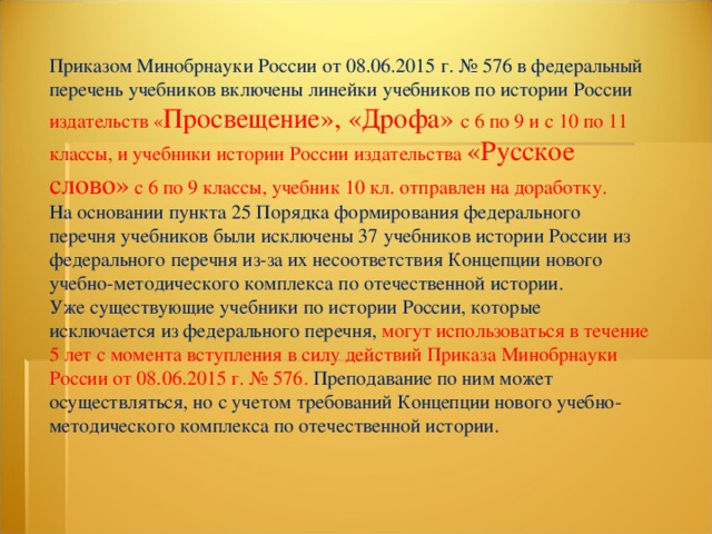 Приказом Минобрнауки России от 08.06.2015 г. № 576 в федеральный перечень учебников включены линейки учебников по истории России издательств « Просвещение», «Дрофа» с 6 по 9 и с 10 по 11 классы, и учебники истории России издательства «Русское слово» с 6 по 9 классы, учебник 10 кл. отправлен на доработку. На основании пункта 25 Порядка формирования федерального перечня учебников были исключены 37 учебников истории России из федерального перечня из-за их несоответствия Концепции нового учебно-методического комплекса по отечественной истории. Уже существующие учебники по истории России, которые исключается из федерального перечня, могут использоваться в течение 5 лет с момента вступления в силу действий Приказа Минобрнауки России от 08.06.2015 г. № 576. Преподавание по ним может осуществляться, но с учетом требований Концепции нового учебно-методического комплекса по отечественной истории. 