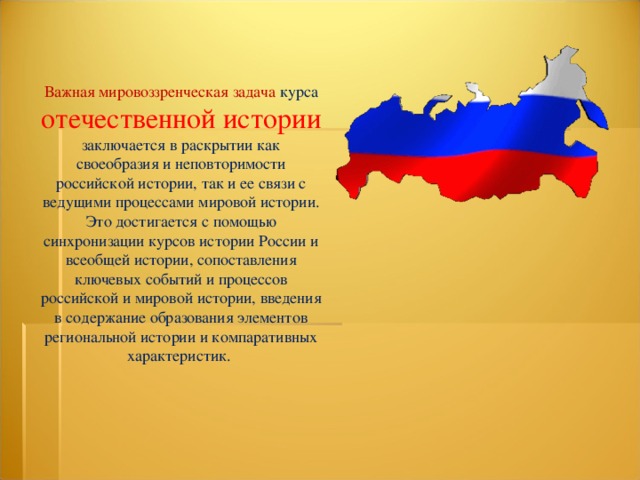 Важная мировоззренческая задача курса отечественной истории заключается в раскрытии как своеобразия и неповторимости российской истории, так и ее связи с ведущими процессами мировой истории. Это достигается с помощью синхронизации курсов истории России и всеобщей истории, сопоставления ключевых событий и процессов российской и мировой истории, введения в содержание образования элементов региональной истории и компаративных характеристик. 
