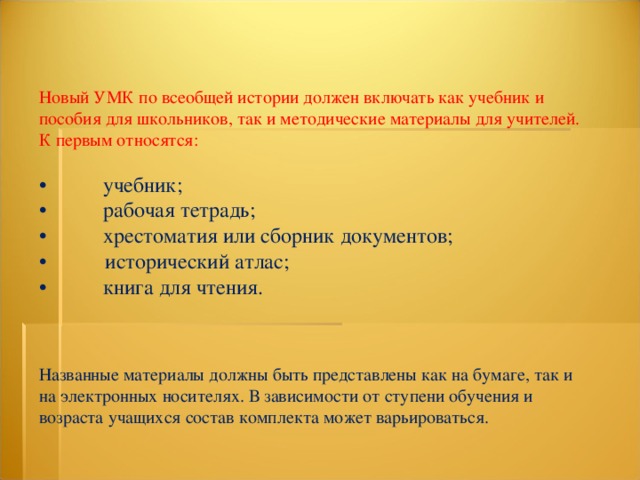 Новый УМК по всеобщей истории должен включать как учебник и пособия для школьников, так и методические материалы для учителей. К первым относятся: •  учебник; •  рабочая тетрадь; •  хрестоматия или сборник документов; • исторический атлас; •  книга для чтения. Названные материалы должны быть представлены как на бумаге, так и на электронных носителях. В зависимости от ступени обучения и возраста учащихся состав комплекта может варьироваться. 
