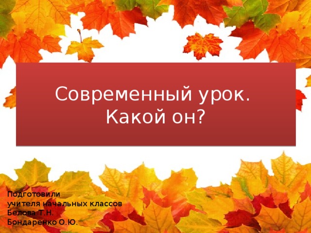 Современный урок.  Какой он? Подготовили учителя начальных классов Белова Т.Н. Бондаренко О.Ю. 