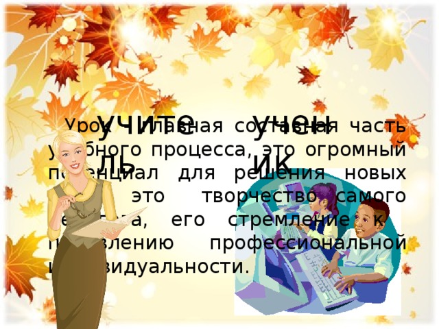 Урок - главная составная часть учебного процесса, это огромный потенциал для решения новых задач, это творчество самого педагога, его стремление к проявлению профессиональной индивидуальности. учитель ученик 