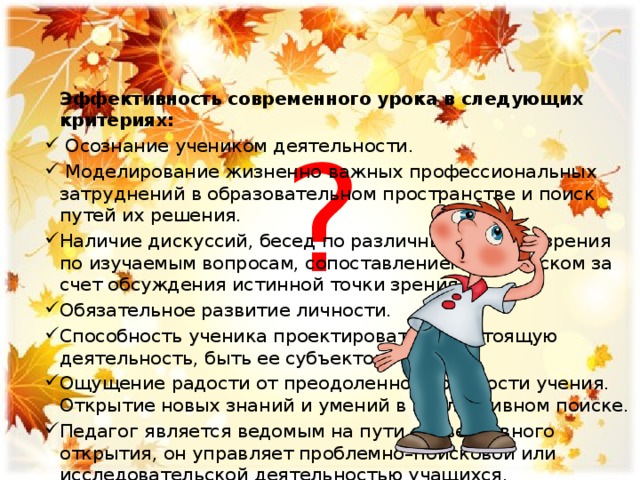  Эффективность современного урока в следующих критериях:  Осознание учеником деятельности.  Моделирование жизненно важных профессиональных затруднений в образовательном пространстве и поиск путей их решения. Наличие дискуссий, бесед по различным  точкам зрения по изучаемым вопросам, сопоставлением их, поиском за счет обсуждения истинной точки зрения. Обязательное развитие личности. Способность ученика проектировать предстоящую деятельность, быть ее субъектом. Ощущение радости от преодоленной трудности учения. Открытие новых знаний и умений в коллективном поиске. Педагог является ведомым на пути субъективного открытия, он управляет проблемно–поисковой или исследовательской деятельностью учащихся. ? 