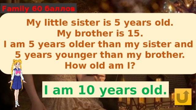 Family 60 баллов My little sister is 5 years old. My brother is 15. I am 5 years older than my sister and 5 years younger than my brother. How old am I? I am 10 years old. 